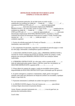 DISTRATO DE INSTRUMENTO PARTICULAR DE
COMPRA E VENDA DE IMÓVEL
Por este instrumento particular, de um lado (nome ou razão social) ................,
estabelecido (ou residente) na cidade de ....., Estado de ........., à Rua ................., nº ....,
inscrição no CNPJ (ou CPF) sob o nº .................., neste ato representada
por ......................., doravante denominada simplesmente PRIMEIRA
DISTRATANTE, e, de outro lado, (nome ou razão social) ................, estabelecida (ou
residente) na cidade de ....., Estado de ........., à Rua ................., nº ...., inscrita no
CNPJ (ou CPF) sob o nº .................., neste ato representada por .................., doravante
denominada simplesmente SEGUNDA DISTRATANTE, rescindem o vínculo
contratual decorrente do Instrumento Particular de Compra e Venda, firmado pelas
mesmas em .....de .....................de ........, tendo por objeto .........................., nas
condições seguintes:
1. O preço da referida negociação foi fixado na Cláusula .................... do referido
instrumento, num total de R$ ......... (..........).
2. (Se o pagamento foi parcelado, especificar a quantidade de parcelas pagas e o total
do valor pago, informando a inadimplência quanto às demais).
3. A SEGUNDA DISTRATANTE propôs, então, à PRIMEIRA DISTRATANTE a
rescisão do vínculo contratual decorrente do referido contrato de compra e venda,
proposta esta aceita pela PRIMEIRA DISTRATANTE nas condições adiante
explicitadas.
4. A PRIMEIRA DISTRATANTE, do valor pago, retém a quantia de R$ ............., a
título de indenização pelas perdas e danos, e devolve, neste ato e em dinheiro, ao
SEGUNDO DISTRATANTE a quantia de R$ ........... (....................).
5. O bem objeto do contrato de compra e venda ora rescindido retorna à plena
disponibilidade da SEGUNDA DISTRATANTE para a destinação que lhe aprouver.
6. As partes outorgam-se, recíproca e mutuamente, ampla, geral e irrevogável
quitação, para nada mais pleitearem em função do contrato ora rescindido, a qualquer
tempo e a que título for.
7. O presente instrumento é celebrado em caráter irrevogável e irretratável.
8. As DISTRATANTES elegem o Foro da Comarca em ................. para dirimir
eventuais litígios decorrentes do presente distrato.
Assim, firmam o presente instrumento em ...... (............) vias de igual teor, na
presença das testemunhas abaixo.
Local e data:
 