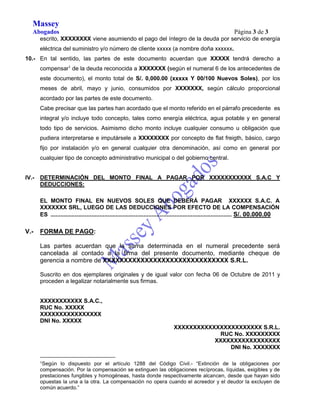 Massey 
Abogados Página 3 de 3 
escrito, XXXXXXXX viene asumiendo el pago del íntegro de la deuda por servicio de energía 
eléctrica del suministro y/o número de cliente xxxxx (a nombre doña xxxxxx. 
10.- En tal sentido, las partes de este documento acuerdan que XXXXX tendrá derecho a 
compensar1 de la deuda reconocida a XXXXXXX (según el numeral 6 de los antecedentes de 
este documento), el monto total de S/. 0,000.00 (xxxxx Y 00/100 Nuevos Soles), por los 
meses de abril, mayo y junio, consumidos por XXXXXXX, según cálculo proporcional 
acordado por las partes de este documento. 
Cabe precisar que las partes han acordado que el monto referido en el párrafo precedente es 
integral y/o incluye todo concepto, tales como energía eléctrica, agua potable y en general 
todo tipo de servicios. Asimismo dicho monto incluye cualquier consumo u obligación que 
pudiera interpretarse e imputársele a XXXXXXXX por concepto de flat freigth, básico, cargo 
fijo por instalación y/o en general cualquier otra denominación, así como en general por 
cualquier tipo de concepto administrativo municipal o del gobierno central. 
IV.- DETERMINACIÓN DEL MONTO FINAL A PAGAR POR XXXXXXXXXXX S.A.C Y 
DEDUCCIONES: 
EL MONTO FINAL EN NUEVOS SOLES QUE DEBERÁ PAGAR XXXXXX S.A.C. A 
XXXXXXX SRL, LUEGO DE LAS DEDUCCIONES POR EFECTO DE LA COMPENSACIÓN 
ES ............................................................................................................... S/. 00.000.00 
V.- FORMA DE PAGO: 
Las partes acuerdan que la suma determinada en el numeral precedente será 
cancelada al contado a la firma del presente documento, mediante cheque de 
gerencia a nombre de XXXXXXXXXXXXXXXXXXXXXXXXXXXXXX S.R.L. 
Suscrito en dos ejemplares originales y de igual valor con fecha 06 de Octubre de 2011 y 
proceden a legalizar notarialmente sus firmas. 
XXXXXXXXXXX S.A.C., 
RUC No. XXXXX 
XXXXXXXXXXXXXXXX 
DNI No. XXXXX 
XXXXXXXXXXXXXXXXXXXXXXX S.R.L. 
RUC No. XXXXXXXXX 
XXXXXXXXXXXXXXXXX 
DNI No. XXXXXXX 
1Según lo dispuesto por el artículo 1288 del Código Civil.- “Extinción de la obligaciones por 
compensación. Por la compensación se extinguen las obligaciones recíprocas, líquidas, exigibles y de 
prestaciones fungibles y homogéneas, hasta donde respectivamente alcancen, desde que hayan sido 
opuestas la una a la otra. La compensación no opera cuando el acreedor y el deudor la excluyen de 
común acuerdo.” 

