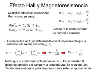 • El campo de Hall Ey es determinado con el requerimiento que la
corriente transversal sea cero (jy=0)
Efecto Hall y Magnetoresistencia
Multiplicando estas ecuaciones
Por –neτ/m, se tiene:
Siendo σ0 la conductividad
de corriente continua
Notar que el coeficiente solo depende de n. En la realidad R
depende también del campo y la temperatura. Se requiere una
Teoría mas elaborada para tener en cuenta este comportamiento
 