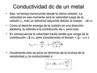• Sea t el tiempo transcurrido desde la última colisión. La
velocidad en ese momento será la velocidad luego de la
colisión v0, mas un adicional adquirida debido al campo: -eEt/m.
• Como el electrón emerge de la colisión en una dirección
aleatoria, lo referido a la contribución de v0 será nula.
• En consecuencia la velocidad media serála que venga de la
contribución -eEt/m, pero considerando el tiempo τ. (j= -nev )
Conductividad dc de un metal
• Usualmente esto se pone en términos de la inversa de la
resistividad ρ, la conductividad σ
 