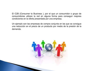 El C2B (Consumer to Business ), por el que un consumidor o grupo de
consumidores utilizan la red en alguna forma para conseguir mejores
condiciones en la oferta presentada por una empresa.

Un ejemplo son las empresas de compra conjunta en las que se consigue
una reducción en el precio de un producto por medio de la presión de la
demanda.
 