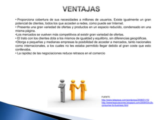 • Proporciona cobertura de sus necesidades a millones de usuarios. Existe igualmente un gran
potencial de clientes, todos los que acceden a redes, como puede ser Internet.
• Presenta una gran variedad de ofertas y productos en un espacio reducido, condensado en una
misma página.
•Los mercados se vuelven más competitivos al existir gran variedad de ofertas.
• El trato con los clientes dota a los mismos de igualdad y equilibrio, sin diferencias geográficas.
•Otorga a pequeñas y medianas empresas la posibilidad de acceder a mercados, tanto nacionales
como internacionales, a los cuales no les estaba permitido llegar debido al gran coste que esto
conllevaba.
• La rapidez de las negociaciones reduce retrasos en el comercio




                                                               FUENTE:
                                                               http://www.telepieza.com/wordpress/2008/01/15/
                                                               http://wwwnegociaciones.blogspot.com/2009/03/c2b-
                                                               consumer-to-business.html
 