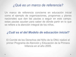 ¿Qué es un marco de referencia?
Un marco de referencia concierne en educación inicial
como el ejemplo de organizaciones, programas y planes
nacionales que dan las pautas a seguir en este campo;
estas pautas ayudan para saber de dónde partir en lo que
se refiere a la atención integral de los niños.
¿Cuál es el del Modelo de educación inicial?
El Comité de los Derechos del Niño de la ONU realizó el
primer Programa de Atención y Educación de la Primera
Infancia en el año 2005.
 