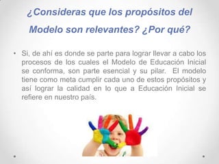 ¿Consideras que los propósitos del
Modelo son relevantes? ¿Por qué?
• Si, de ahí es donde se parte para lograr llevar a cabo los
procesos de los cuales el Modelo de Educación Inicial
se conforma, son parte esencial y su pilar. El modelo
tiene como meta cumplir cada uno de estos propósitos y
así lograr la calidad en lo que a Educación Inicial se
refiere en nuestro país.
 