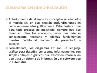  Anteriormente detallamos los conceptos relacionados
  al modelo ER, en esta sección profundizaremos en
  como representarlos gráficamente. Cabe destacar que
  para todo proceso de modelado, siempre hay que
  tener en claro los conceptos, estos nos brindan
  conocimiento necesario y además fundamentan
  nuestro modelo al momento de presentarlo a
  terceros.
 Formalmente, los diagramas ER son un lenguaje
  gráfico para describir conceptos. Informalmente, son
  simples dibujos o gráficos que describen información
  que trata un sistema de información y el software que
  lo automatiza.
 