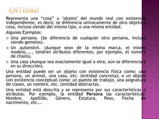 Representa una “cosa” u "objeto" del mundo real con existencia
independiente, es decir, se diferencia unívocamente de otro objeto o
cosa, incluso siendo del mismo tipo, o una misma entidad.
Algunos Ejemplos:
 Una persona. (Se diferencia de cualquier otra persona, incluso
  siendo gemelos).
 Un automóvil. (Aunque sean de la misma marca, el mismo
  modelo,..., tendrán atributos diferentes, por ejemplo, el número
  de chasis).
 Una casa (Aunque sea exactamente igual a otra, aún se diferenciará
  en su dirección).
Una entidad puede ser un objeto con existencia física como: una
persona, un animal, una casa, etc. (entidad concreta); o un objeto
con existencia conceptual como: un puesto de trabajo, una asignatura
de clases, un nombre, etc. (entidad abstracta).
Una entidad está descrita y se representa por sus características o
atributos. Por ejemplo, la entidad Persona las características:
Nombre,      Apellido,   Género,     Estatura,  Peso,     Fecha   de
nacimiento, etc...
 