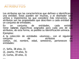 Los atributos son las características que definen o identifican a
una entidad. Estas pueden ser muchas, y el diseñador solo
utiliza o implementa las que considere más relevantes. Los
atributos son las propiedades que describen a cada entidad en
un conjunto de entidades.
En     un     conjunto     de     entidades,     cada     entidad
tiene valores específicos asignados para cada uno de sus
atributos, de esta forma, es posible su identificación unívoca.
Ejemplos:
A la colección de entidades «alumnos», con el siguiente
conjunto               de               atributos              en
común, (id, nombre, edad, semestre), pertenecen las
entidades:

(1, Sofía, 38 años, 2)
(2, Josefa, 19 años, 5)
(3, Carlos, 20 años, 2)
...
 