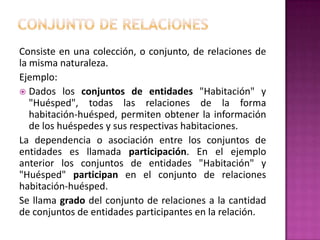 Consiste en una colección, o conjunto, de relaciones de
la misma naturaleza.
Ejemplo:
 Dados los conjuntos de entidades "Habitación" y
   "Huésped", todas las relaciones de la forma
   habitación-huésped, permiten obtener la información
   de los huéspedes y sus respectivas habitaciones.
La dependencia o asociación entre los conjuntos de
entidades es llamada participación. En el ejemplo
anterior los conjuntos de entidades "Habitación" y
"Huésped" participan en el conjunto de relaciones
habitación-huésped.
Se llama grado del conjunto de relaciones a la cantidad
de conjuntos de entidades participantes en la relación.
 