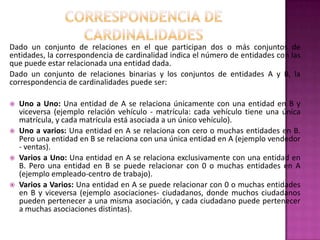 Dado un conjunto de relaciones en el que participan dos o más conjuntos de
entidades, la correspondencia de cardinalidad indica el número de entidades con las
que puede estar relacionada una entidad dada.
Dado un conjunto de relaciones binarias y los conjuntos de entidades A y B, la
correspondencia de cardinalidades puede ser:

   Uno a Uno: Una entidad de A se relaciona únicamente con una entidad en B y
    viceversa (ejemplo relación vehículo - matrícula: cada vehículo tiene una única
    matrícula, y cada matrícula está asociada a un único vehículo).
   Uno a varios: Una entidad en A se relaciona con cero o muchas entidades en B.
    Pero una entidad en B se relaciona con una única entidad en A (ejemplo vendedor
    - ventas).
   Varios a Uno: Una entidad en A se relaciona exclusivamente con una entidad en
    B. Pero una entidad en B se puede relacionar con 0 o muchas entidades en A
    (ejemplo empleado-centro de trabajo).
   Varios a Varios: Una entidad en A se puede relacionar con 0 o muchas entidades
    en B y viceversa (ejemplo asociaciones- ciudadanos, donde muchos ciudadanos
    pueden pertenecer a una misma asociación, y cada ciudadano puede pertenecer
    a muchas asociaciones distintas).
 