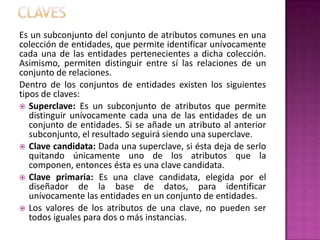 Es un subconjunto del conjunto de atributos comunes en una
colección de entidades, que permite identificar unívocamente
cada una de las entidades pertenecientes a dicha colección.
Asimismo, permiten distinguir entre sí las relaciones de un
conjunto de relaciones.
Dentro de los conjuntos de entidades existen los siguientes
tipos de claves:
 Superclave: Es un subconjunto de atributos que permite
   distinguir unívocamente cada una de las entidades de un
   conjunto de entidades. Si se añade un atributo al anterior
   subconjunto, el resultado seguirá siendo una superclave.
 Clave candidata: Dada una superclave, si ésta deja de serlo
   quitando únicamente uno de los atributos que la
   componen, entonces ésta es una clave candidata.
 Clave primaria: Es una clave candidata, elegida por el
   diseñador de la base de datos, para identificar
   unívocamente las entidades en un conjunto de entidades.
 Los valores de los atributos de una clave, no pueden ser
   todos iguales para dos o más instancias.
 
