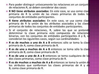    Para poder distinguir unívocamente las relaciones en un conjunto
    de relaciones R, se deben considerar dos casos:
   R NO tiene atributos asociados: En este caso, se usa como clave
    primaria de R la unión de las claves primarias de todos los
    conjuntos de entidades participantes.
   R tiene atributos asociados: En este caso, se usa como clave
    primaria de R la unión de los atributos asociados y las claves
    primarias de todos los conjuntos de entidades participantes.
   Si el conjunto de relaciones, R, sobre las que se pretende
    determinar la clave primaria está compuesto de relaciones
    binarias, con los conjuntos de entidades participantes A y B, se
    consideran los siguientes casos, según sus cardinalidades:
   R es de muchos a uno de A a B entonces sólo se toma la clave
    primaria de A, como clave primaria de R.
   R es de uno a muchos de A a B entonces se toma sólo la clave
    primaria de B, como clave primaria de R.
   R es de uno a uno de A a B entonces se toma cualquiera de las
    dos claves primarias, como clave primaria de R.
   R es de muchos a muchos de A a B entonces se toma la unión de
    los atributos que conforman las claves primarias de A y de
    B, como clave primaria de R.
 