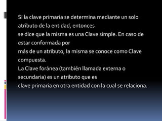 Si la clave primaria se determina mediante un solo
atributo de la entidad, entonces
se dice que la misma es una Clave simple. En caso de
estar conformada por
más de un atributo, la misma se conoce como Clave
compuesta.
La Clave foránea (también llamada externa o
secundaria) es un atributo que es
clave primaria en otra entidad con la cual se relaciona.
 