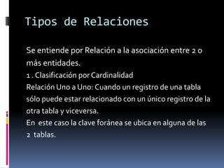 Tipos de Relaciones

Se entiende por Relación a la asociación entre 2 o
más entidades.
1 . Clasificación por Cardinalidad
Relación Uno a Uno: Cuando un registro de una tabla
sólo puede estar relacionado con un único registro de la
otra tabla y viceversa.
En este caso la clave foránea se ubica en alguna de las
2 tablas.
 