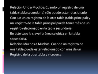 Relación Uno a Muchos: Cuando un registro de una
tabla (tabla secundaria) sólo puede estar relacionado
Con un único registro de la otra tabla (tabla principal) y
un registro de la tabla principal puede tener más de un
registro relacionado en la tabla secundaria.
En este caso la clave foránea se ubica en la tabla
secundaria.
Relación Muchos a Muchos: Cuando un registro de
una tabla puede estar relacionado con más de un
Registro de la otra tabla y viceversa.
 