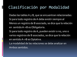 Clasificación por Modalidad
Dadas las tablas A y B, que se encuentran relacionadas:
Si para todo registro de A debe existir siempre al
Menos un registro de B asociado, se dice que la relación
en sentido A->B es Obligatoria.
Si para todo registro de A, pueden existir o no, uno o
varios registros de B asociados, se dice que la relación
en sentido A->B es Optativa.
La modalidad de las relaciones se debe analizar en
Ambos sentidos.
 