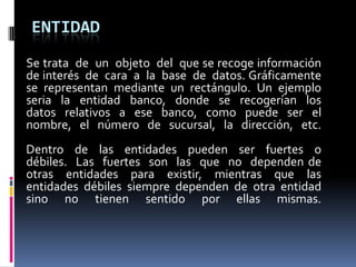 ENTIDAD
Se trata de un objeto del que se recoge información
de interés de cara a la base de datos. Gráficamente
se representan mediante un rectángulo. Un ejemplo
seria la entidad banco, donde se recogerían los
datos relativos a ese banco, como puede ser el
nombre, el número de sucursal, la dirección, etc.
Dentro de las entidades pueden ser fuertes o
débiles. Las fuertes son las que no dependen de
otras entidades para existir, mientras que las
entidades débiles siempre dependen de otra entidad
sino no tienen sentido por ellas mismas.
 