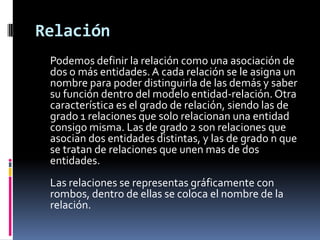 Relación
 Podemos definir la relación como una asociación de
 dos o más entidades. A cada relación se le asigna un
 nombre para poder distinguirla de las demás y saber
 su función dentro del modelo entidad-relación. Otra
 característica es el grado de relación, siendo las de
 grado 1 relaciones que solo relacionan una entidad
 consigo misma. Las de grado 2 son relaciones que
 asocian dos entidades distintas, y las de grado n que
 se tratan de relaciones que unen mas de dos
 entidades.
 Las relaciones se representas gráficamente con
 rombos, dentro de ellas se coloca el nombre de la
 relación.
 