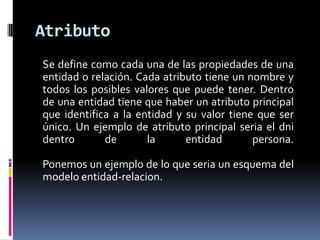 Atributo
Se define como cada una de las propiedades de una
entidad o relación. Cada atributo tiene un nombre y
todos los posibles valores que puede tener. Dentro
de una entidad tiene que haber un atributo principal
que identifica a la entidad y su valor tiene que ser
único. Un ejemplo de atributo principal seria el dni
dentro       de       la      entidad       persona.

Ponemos un ejemplo de lo que seria un esquema del
modelo entidad-relacion.
 