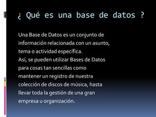 ¿ Qué es una base de datos ?

Una Base de Datos es un conjunto de
información relacionada con un asunto,
tema o actividad específica.
Así, se pueden utilizar Bases de Datos
para cosas tan sencillas como
mantener un registro de nuestra
colección de discos de música, hasta
llevar toda la gestión de una gran
empresa u organización.
 