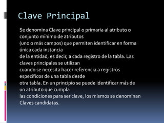 Clave Principal
Se denomina Clave principal o primaria al atributo o
conjunto mínimo de atributos
(uno o más campos) que permiten identificar en forma
única cada instancia
de la entidad, es decir, a cada registro de la tabla. Las
claves principales se utilizan
cuando se necesita hacer referencia a registros
específicos de una tabla desde
otra tabla. En un principio se puede identificar más de
un atributo que cumpla
las condiciones para ser clave, los mismos se denominan
Claves candidatas.
 