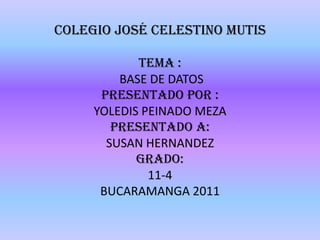 Colegio José Celestino Mutis TEMA :  BASE DE DATOS PRESENTADO POR : YOLEDIS PEINADO MEZA PRESENTADO A: SUSAN HERNANDEZ GRADO: 11-4 BUCARAMANGA 2011 