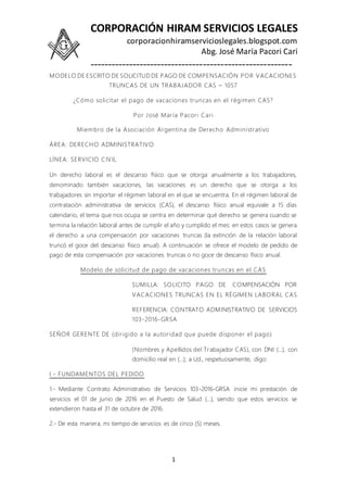 CORPORACIÓN HIRAM SERVICIOS LEGALES
corporacionhiramservicioslegales.blogspot.com
Abg. José María Pacori Cari
---------------------------------------------------------
1
MODELO DE ESCRITO DE SOLICITUD DE PAGO DE COMPENSACIÓN POR VACACIONES
TRUNCAS DE UN TRABAJADOR CAS – 1057
¿Cómo solicitar el pago de vacaciones truncas en el régimen CAS?
Por José María Pacori Cari
Miembro de la Asociación Argentina de Derecho Administrativo
ÁREA: DERECHO ADMINISTRATIVO
LÍNEA: SERVICIO CIVIL
Un derecho laboral es el descanso físico que se otorga anualmente a los trabajadores,
denominado también vacaciones, las vacaciones es un derecho que se otorga a los
trabajadores sin importar el régimen laboral en el que se encuentra. En el régimen laboral de
contratación administrativa de servicios (CAS), el descanso físico anual equivale a 15 días
calendario, el tema que nos ocupa se centra en determinar qué derecho se genera cuando se
termina la relación laboral antes de cumplir el año y cumplido el mes: en estos casos se genera
el derecho a una compensación por vacaciones truncas (la extinción de la relación laboral
truncó el goce del descanso físico anual). A continuación se ofrece el modelo de pedido de
pago de esta compensación por vacaciones truncas o no goce de descanso físico anual.
Modelo de solicitud de pago de vacaciones truncas en el CAS
SUMILLA: SOLICITO PAGO DE COMPENSACIÓN POR
VACACIONES TRUNCAS EN EL RÉGIMEN LABORAL CAS
REFERENCIA: CONTRATO ADMINISTRATIVO DE SERVICIOS
103-2016-GRSA
SEÑOR GERENTE DE (dirigido a la autoridad que puede disponer el pago)
(Nombres y Apellidos del Trabajador CAS), con DNI (…), con
domicilio real en (…); a Ud., respetuosamente, digo:
I.- FUNDAMENTOS DEL PEDIDO
1.- Mediante Contrato Administrativo de Servicios 103-2016-GRSA inicie mi prestación de
servicios el 01 de junio de 2016 en el Puesto de Salud (…), siendo que estos servicios se
extendieron hasta el 31 de octubre de 2016.
2.- De esta manera, mi tiempo de servicios es de cinco (5) meses.
 