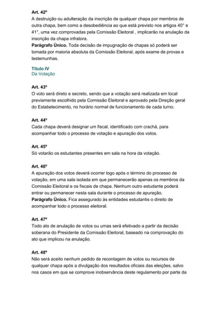Art. 42º
A destruição ou adulteração da inscrição de qualquer chapa por membros de
outra chapa, bem como a desobediência ao que está previsto nos artigos 40° e
41°, uma vez comprovadas pela Comissão Eleitoral , implicarão na anulação da
inscrição da chapa infratora.
Parágrafo Único. Toda decisão de impugnação de chapas só poderá ser
tomada por maioria absoluta da Comissão Eleitoral, após exame de provas e
testemunhas.
Titulo IV
Da Votação
Art. 43º
O voto será direto e secreto, sendo que a votação será realizada em local
previamente escolhido pela Comissão Eleitoral e aprovado pela Direção geral
do Estabelecimento, no horário normal de funcionamento de cada turno.
Art. 44º
Cada chapa deverá designar um fiscal, identificado com crachá, para
acompanhar todo o processo de votação e apuração dos votos.
Art. 45º
Só votarão os estudantes presentes em sala na hora da votação.
Art. 46º
A apuração dos votos deverá ocorrer logo após o término do processo de
votação, em uma sala isolada em que permanecerão apenas os membros da
Comissão Eleitoral e os fiscais de chapa. Nenhum outro estudante poderá
entrar ou permanecer nesta sala durante o processo de apuração.
Parágrafo Único. Fica assegurado às entidades estudantis o direito de
acompanhar todo o processo eleitoral.
Art. 47º
Todo ato de anulação de votos ou urnas será efetivado a partir da decisão
soberana do Presidente da Comissão Eleitoral, baseado na comprovação do
ato que implicou na anulação.
Art. 48º
Não será aceito nenhum pedido de recontagem de votos ou recursos de
qualquer chapa após a divulgação dos resultados oficiais das eleições, salvo
nos casos em que se comprove inobservância deste regulamento por parte da

 