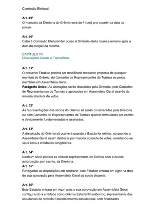 Comissão Eleitoral.
Art. 49º
O mandato da Diretoria do Grêmio será de 1 (um) ano a partir da data da
posse.
Art. 50º
Cabe à Comissão Eleitoral dar posse à Diretoria eleita l (uma) semana após a
data da eleição da mesma.
CAPÍTULO VII
Disposições Gerais e Transitórias
Art. 51º
O presente Estatuto poderá ser modificado mediante proposta de qualquer
membro do Grêmio, do Conselho de Representantes de Turmas ou pelos
membros em Assembleia Geral.
Parágrafo Único. As alterações serão discutidas pela Diretoria, pelo Conselho
de Representantes de Turmas e aprovadas em Assembleia Geral através da
maioria absoluta de votos.
Art. 52º
As representações dos sócios do Grêmio só serão consideradas pela Diretoria
ou pelo Conselho de Representantes de Turmas quando formuladas por escrito
e devidamente fundamentadas e assinadas.
Art. 53º
A dissolução do Grêmio só ocorrerá quando a Escola for extinta, ou quando a
Assembleia Geral assim deliberar por maioria absoluta de votos, revertendo-se
seus bens a entidades congêneres.
Art. 54º
Nenhum sócio poderá se intitular representante do Grêmio sem a devida
autorização, por escrito, da Diretoria.
Art. 55º
Revogadas as disposições em contrário, este Estatuto entrará em vigor na data
de sua aprovação pela Assembleia Geral do corpo discente.
Art. 56º
Este Estatuto entrará em vigor após a sua aprovação em Assembleia Geral,
configurando a entidade como Grêmio Estudantil autônomo, representante dos
estudantes do referido Estabelecimento educacional, com finalidades

 