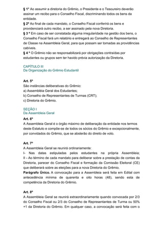 § 1° Ao assumir a diretoria do Grêmio, o Presidente e o Tesoureiro deverão
assinar um recibo para o Conselho Fiscal, discriminando todos os bens da
entidade.
§ 2º Ao final de cada mandato, o Conselho Fiscal conferirá os bens e
providenciará outro recibo, a ser assinado pela nova Diretoria.
§ 3 º Em caso de ser constatada alguma irregularidade na gestão dos bens, o
Conselho Fiscal fará um relatório e entregará ao Conselho de Representantes
de Classe na Assembleia Geral, para que possam ser tomadas as providências
cabíveis.
§ 4 º O Grêmio não se responsabilizará por obrigações contraídas por
estudantes ou grupos sem ter havido prévia autorização da Diretoria.
CAPÍTULO III
Da Organização do Grêmio Estudantil
Art. 5º
São instâncias deliberativas do Grêmio:
a) Assembléia Geral dos Estudantes;
b) Conselho de Representantes de Turmas (CRT);
c) Diretoria do Grêmio.
SEÇÃO I
Da Assembleia Geral
Art. 6º
A Assembleia Geral é o órgão máximo de deliberação da entidade nos termos
deste Estatuto e compõe-se de todos os sócios do Grêmio e excepcionalmente,
por convidados do Grêmio, que se absterão do direito de voto.
Art. 7º
A Assembleia Geral se reunirá ordinariamente:
I- Nas datas estipuladas pelos estudantes na própria Assembleia;
II - Ao término de cada mandato para deliberar sobre a prestação de contas da
Diretoria, parecer do Conselho Fiscal e formação da Comissão Eleitoral (CE)
que deliberará sobre as eleições para a nova Diretoria do Grêmio.
Parágrafo Único. A convocação para a Assembleia será feita em Edital com
antecedência mínima de quarenta e oito horas (48), sendo esta de
competência da Diretoria do Grêmio.
Art. 8º
A Assembleia Geral se reunirá extraordinariamente quando convocada por 2/3
do Conselho Fiscal ou 2/3 do Conselho de Representantes de Turma ou 50%
+1 da Diretoria do Grêmio. Em qualquer caso, a convocação será feita com o

 