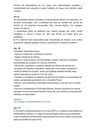 mínimo de antecedência de 24 horas, com discriminação completa e
fundamentada dos assuntos a serem tratados em casos não previstos neste
Estatuto.
Art. 9º
As Assembleias Gerais Ordinárias e Extraordinárias devem ser realizadas, em
primeira convocação, com a presença de mais da metade dos alunos da
Escola ou, em segunda convocação, trinta minutos depois, com qualquer
número de alunos.
A Assembleia Geral vai deliberar com maioria simples dos votos, sendo
obrigatório o quorum mínimo de 10% dos alunos da Escola para sua
instalação.
§ 1° A Diretoria será responsável pela manutenção da limpeza e da ordem
quando for realizado qualquer evento, assembleias ou reunião do Grêmio.
Art. 10º
Compete à Assembleia Geral:
• Aprovar e reformular o Estatuto do Grêmio;
• Eleger a Diretoria do Grêmio;
• Discutir e votar as teses, recomendações, moções, adendos e propostas
apresentados por qualquer um de seus membros;
• Denunciar, suspender ou destituir diretores do Grêmio de acordo com
resultados de inquéritos procedidos, desde que comunicado e garantido o
direito de defesa do acusado, sendo que qualquer decisão tomada neste
sentido seja igual ou superior a 2/3 dos votos;
• Receber e considerar os relatórios da Diretoria do Grêmio e sua prestação de
contas, apresentada juntamente com o Conselho Fiscal;
• Marcar, caso necessário, Assembleia Extraordinária, com dia, hora e pautas
fixadas;
• Aprovar a constituição da Comissão Eleitoral, sempre composta com alunos
de todos os turnos em funcionamento na Escola, com número e funcionamento
definidos na Assembleia.
SEÇÃO II
Do Conselho de Representantes de Turma
Art. 11º
O Conselho de Representantes de Turmas (CRT) é a instância intermediária de
deliberação do Grêmio, é o órgão de representação exclusiva dos estudantes,
e será constituído somente pelos representantes de turmas, eleitos anualmente
pelos estudantes de cada turma.

 