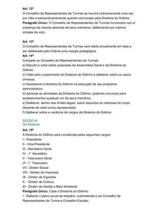 Art. 12º
O Conselho de Representantes de Turmas se reunirá ordinariamente uma vez
por mês e extraordinariamente quando convocado pela Diretoria do Grêmio.
Parágrafo Único: O Conselho de Representantes de Turmas funcionará com a
presença da maioria absoluta de seus membros, deliberando por maioria
simples de voto.
Art. 13º
O Conselho de Representantes de Turmas será eleito anualmente em data a
ser deliberada pelo Grêmio e/ou equipe pedagógica.
Art. 14º
Compete ao Conselho de Representantes de Turmas:
a) Discutir e votar sobre propostas da Assembleia Geral e da Diretoria do
Grêmio:
b) Velar pelo cumprimento do Estatuto do Grêmio e deliberar sobre os casos
omissos;
c) Assessorar a diretoria do Grêmio na execução de seu programa
administrativo;
d) Apreciar as atividades da Diretoria do Grêmio, podendo convocar para
esclarecimentos qualquer um de seus membros;
e) Deliberar, dentro dos limites legais, sobre assuntos do interesse do corpo
discente de cada turma representada;
f) Deliberar sobre a vacância de cargos da Diretoria do Grêmio.
SEÇÃO III
Da Diretoria
Art. 15º
A Diretoria do Grêmio será constituída pelos seguintes cargos:
I - Presidente
II - Vice-Presidente
III - Secretário-Geral
IV - 1° Secretário
V - Tesoureiro-Geral
VI - l ° Tesoureiro
VII - Diretor Social
VIII - Diretor de Imprensa
IX - Diretor de Esportes
X - Diretor de Cultura
XI - Diretor de Saúde e Meio Ambiente
Parágrafo Único: Cabe à Diretoria do Grêmio:
I - Elaborar o plano anual de trabalho, submetendo-o ao Conselho de
Representantes de Turma e Conselho Escolar;

 
