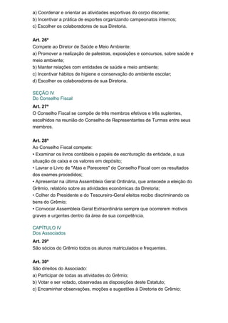 a) Coordenar e orientar as atividades esportivas do corpo discente;
b) Incentivar a prática de esportes organizando campeonatos internos;
c) Escolher os colaboradores de sua Diretoria.
Art. 26º
Compete ao Diretor de Saúde e Meio Ambiente:
a) Promover a realização de palestras, exposições e concursos, sobre saúde e
meio ambiente;
b) Manter relações com entidades de saúde e meio ambiente;
c) Incentivar hábitos de higiene e conservação do ambiente escolar;
d) Escolher os colaboradores de sua Diretoria.
SEÇÃO IV
Do Conselho Fiscal
Art. 27º
O Conselho Fiscal se compõe de três membros efetivos e três suplentes,
escolhidos na reunião do Conselho de Representantes de Turmas entre seus
membros.
Art. 28º
Ao Conselho Fiscal compete:
• Examinar os livros contábeis e papéis de escrituração da entidade, a sua
situação de caixa e os valores em depósito;
• Lavrar o Livro de "Atas e Pareceres" do Conselho Fiscal com os resultados
dos exames procedidos;
• Apresentar na última Assembleia Geral Ordinária, que antecede a eleição do
Grêmio, relatório sobre as atividades econômicas da Diretoria;
• Colher do Presidente e do Tesoureiro-Geral eleitos recibo discriminando os
bens do Grêmio;
• Convocar Assembleia Geral Extraordinária sempre que ocorrerem motivos
graves e urgentes dentro da área de sua competência.
CAPÍTULO IV
Dos Associados
Art. 29º
São sócios do Grêmio todos os alunos matriculados e frequentes.
Art. 30º
São direitos do Associado:
a) Participar de todas as atividades do Grêmio;
b) Votar e ser votado, observadas as disposições deste Estatuto;
c) Encaminhar observações, moções e sugestões à Diretoria do Grêmio;

 