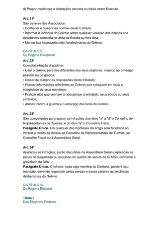 d) Propor mudanças e alterações parciais ou totais neste Estatuto.
Art. 31º
São deveres dos Associados:
• Conhecer e cumprir as normas deste Estatuto;
• Informar à Diretoria do Grêmio sobre qualquer violação dos direitos dos
estudantes cometida na área da Escola ou fora dela;
• Manter luta incessante pelo fortalecimento do Grêmio.
CAPÍTULO V
Do Regime Disciplinar
Art. 32º
Constitui infração disciplinar:
• Usar o Grêmio para fins diferentes dos seus objetivos, visando ao privilégio
pessoal ou de grupos;
• Deixar de cumprir as disposições deste Estatuto;
• Prestar informações referentes ao Grêmio que coloquem em risco a
integridade de seus membros;
• Praticar atos que venham a ridicularizar a entidade, seus sócios ou seus
símbolos;
• Atentar contra a guarda e o emprego dos bens do Grêmio.
Art. 33º
São competentes para apurar as infrações dos itens "a" a "d" o Conselho de
Representantes de Turmas, e do item "e" o Conselho Fiscal.
Parágrafo Único. Em qualquer das hipóteses do artigo será facultado ao
infrator o direito de defesa ao Conselho de Representantes de Turmas, ao
Conselho Fiscal ou à Assembleia Geral.
Art. 34º
Apuradas as infrações, serão discutidas na Assembleia Geral e aplicadas as
penas de suspensão ou expulsão do quadro de sócios do Grêmio, conforme a
gravidade da falta.
Parágrafo Único. O infrator, caso seja membro da Diretoria, perderá seu
mandato, devendo responder pelas perdas e danos perante as instâncias
deliberativas do Grêmio.
CAPÍTULO VI
Do Regime Eleitoral
Titulo I
Dos Elegíveis Eleitores

 