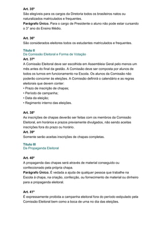 Art. 35º
São elegíveis para os cargos da Diretoria todos os brasileiros natos ou
naturalizados matriculados e frequentes.
Parágrafo Único. Para o cargo de Presidente o aluno não pode estar cursando
o 3° ano do Ensino Médio.
Art. 36º
São considerados eleitores todos os estudantes matriculados e frequentes.
Titulo II
Da Comissão Eleitoral e Forma de Votação
Art. 37º
A Comissão Eleitoral deve ser escolhida em Assembleia Geral pelo menos um
mês antes do final da gestão. A Comissão deve ser composta por alunos de
todos os turnos em funcionamento na Escola. Os alunos da Comissão não
poderão concorrer às eleições. A Comissão definirá o calendário e as regras
eleitorais que devem conter:
• Prazo de inscrição de chapas;
• Período de campanha;
• Data da eleição;
• Regimento interno das eleições.
Art. 38º
As inscrições de chapas deverão ser feitas com os membros da Comissão
Eleitoral, em horários e prazos previamente divulgados, não sendo aceitas
inscrições fora do prazo ou horário.
Art. 39º
Somente serão aceitas inscrições de chapas completas.
Titulo III
Da Propaganda Eleitoral
Art. 40º
A propaganda das chapas será através de material conseguido ou
confeccionado pela própria chapa.
Parágrafo Único. É vedada a ajuda de qualquer pessoa que trabalhe na
Escola à chapa, na criação, confecção, ou fornecimento de material ou dinheiro
para a propaganda eleitoral.
Art. 41º
É expressamente proibida a campanha eleitoral fora do período estipulado pela
Comissão Eleitoral bem como a boca de urna no dia das eleições.

 