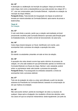 Art. 42º
A destruição ou adulteração da inscrição de qualquer chapa por membros de
outra chapa, bem como a desobediência ao que está previsto nos artigos 40° e
41°, uma vez comprovadas pela Comissão Eleitoral , implicarão na anulação da
inscrição da chapa infratora.
Parágrafo Único. Toda decisão de impugnação de chapas só poderá ser
tomada por maioria absoluta da Comissão Eleitoral, após exame de provas e
testemunhas.
Titulo IV
Da Votação
Art. 43º
O voto será direto e secreto, sendo que a votação será realizada em local
previamente escolhido pela Comissão Eleitoral e aprovado pela Direção geral
do Estabelecimento, no horário normal de funcionamento de cada turno.
Art. 44º
Cada chapa deverá designar um fiscal, identificado com crachá, para
acompanhar todo o processo de votação e apuração dos votos.
Art. 45º
Só votarão os estudantes presentes em sala na hora da votação.
Art. 46º
A apuração dos votos deverá ocorrer logo após o término do processo de
votação, em uma sala isolada em que permanecerão apenas os membros da
Comissão Eleitoral e os fiscais de chapa. Nenhum outro estudante poderá
entrar ou permanecer nesta sala durante o processo de apuração.
Parágrafo Único. Fica assegurado às entidades estudantis o direito de
acompanhar todo o processo eleitoral.
Art. 47º
Todo ato de anulação de votos ou urnas será efetivado a partir da decisão
soberana do Presidente da Comissão Eleitoral, baseado na comprovação do
ato que implicou na anulação.
Art. 48º
Não será aceito nenhum pedido de recontagem de votos ou recursos de
qualquer chapa após a divulgação dos resultados oficiais das eleições, salvo
nos casos em que se comprove inobservância deste regulamento por parte da
 