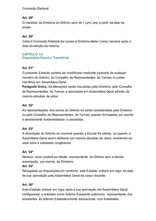 Comissão Eleitoral.
Art. 49º
O mandato da Diretoria do Grêmio será de 1 (um) ano a partir da data da
posse.
Art. 50º
Cabe à Comissão Eleitoral dar posse à Diretoria eleita l (uma) semana após a
data da eleição da mesma.
CAPÍTULO VII
Disposições Gerais e Transitórias
Art. 51º
O presente Estatuto poderá ser modificado mediante proposta de qualquer
membro do Grêmio, do Conselho de Representantes de Turmas ou pelos
membros em Assembleia Geral.
Parágrafo Único. As alterações serão discutidas pela Diretoria, pelo Conselho
de Representantes de Turmas e aprovadas em Assembleia Geral através da
maioria absoluta de votos.
Art. 52º
As representações dos sócios do Grêmio só serão consideradas pela Diretoria
ou pelo Conselho de Representantes de Turmas quando formuladas por escrito
e devidamente fundamentadas e assinadas.
Art. 53º
A dissolução do Grêmio só ocorrerá quando a Escola for extinta, ou quando a
Assembleia Geral assim deliberar por maioria absoluta de votos, revertendo-se
seus bens a entidades congêneres.
Art. 54º
Nenhum sócio poderá se intitular representante do Grêmio sem a devida
autorização, por escrito, da Diretoria.
Art. 55º
Revogadas as disposições em contrário, este Estatuto entrará em vigor na data
de sua aprovação pela Assembleia Geral do corpo discente.
Art. 56º
Este Estatuto entrará em vigor após a sua aprovação em Assembleia Geral,
configurando a entidade como Grêmio Estudantil autônomo, representante dos
estudantes do referido Estabelecimento educacional, com finalidades
 