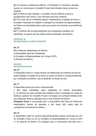 § 1° Ao assumir a diretoria do Grêmio, o Presidente e o Tesoureiro deverão
assinar um recibo para o Conselho Fiscal, discriminando todos os bens da
entidade.
§ 2º Ao final de cada mandato, o Conselho Fiscal conferirá os bens e
providenciará outro recibo, a ser assinado pela nova Diretoria.
§ 3 º Em caso de ser constatada alguma irregularidade na gestão dos bens, o
Conselho Fiscal fará um relatório e entregará ao Conselho de Representantes
de Classe na Assembleia Geral, para que possam ser tomadas as providências
cabíveis.
§ 4 º O Grêmio não se responsabilizará por obrigações contraídas por
estudantes ou grupos sem ter havido prévia autorização da Diretoria.
CAPÍTULO III
Da Organização do Grêmio Estudantil
Art. 5º
São instâncias deliberativas do Grêmio:
a) Assembléia Geral dos Estudantes;
b) Conselho de Representantes de Turmas (CRT);
c) Diretoria do Grêmio.
SEÇÃO I
Da Assembleia Geral
Art. 6º
A Assembleia Geral é o órgão máximo de deliberação da entidade nos termos
deste Estatuto e compõe-se de todos os sócios do Grêmio e excepcionalmente,
por convidados do Grêmio, que se absterão do direito de voto.
Art. 7º
A Assembleia Geral se reunirá ordinariamente:
I- Nas datas estipuladas pelos estudantes na própria Assembleia;
II - Ao término de cada mandato para deliberar sobre a prestação de contas da
Diretoria, parecer do Conselho Fiscal e formação da Comissão Eleitoral (CE)
que deliberará sobre as eleições para a nova Diretoria do Grêmio.
Parágrafo Único. A convocação para a Assembleia será feita em Edital com
antecedência mínima de quarenta e oito horas (48), sendo esta de
competência da Diretoria do Grêmio.
Art. 8º
A Assembleia Geral se reunirá extraordinariamente quando convocada por 2/3
do Conselho Fiscal ou 2/3 do Conselho de Representantes de Turma ou 50%
+1 da Diretoria do Grêmio. Em qualquer caso, a convocação será feita com o
 