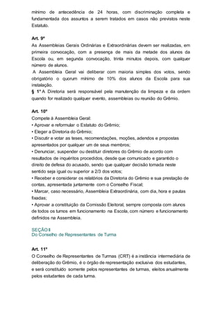 mínimo de antecedência de 24 horas, com discriminação completa e
fundamentada dos assuntos a serem tratados em casos não previstos neste
Estatuto.
Art. 9º
As Assembleias Gerais Ordinárias e Extraordinárias devem ser realizadas, em
primeira convocação, com a presença de mais da metade dos alunos da
Escola ou, em segunda convocação, trinta minutos depois, com qualquer
número de alunos.
A Assembleia Geral vai deliberar com maioria simples dos votos, sendo
obrigatório o quorum mínimo de 10% dos alunos da Escola para sua
instalação.
§ 1° A Diretoria será responsável pela manutenção da limpeza e da ordem
quando for realizado qualquer evento, assembleias ou reunião do Grêmio.
Art. 10º
Compete à Assembleia Geral:
• Aprovar e reformular o Estatuto do Grêmio;
• Eleger a Diretoria do Grêmio;
• Discutir e votar as teses, recomendações, moções, adendos e propostas
apresentados por qualquer um de seus membros;
• Denunciar, suspender ou destituir diretores do Grêmio de acordo com
resultados de inquéritos procedidos, desde que comunicado e garantido o
direito de defesa do acusado, sendo que qualquer decisão tomada neste
sentido seja igual ou superior a 2/3 dos votos;
• Receber e considerar os relatórios da Diretoria do Grêmio e sua prestação de
contas, apresentada juntamente com o Conselho Fiscal;
• Marcar, caso necessário, Assembleia Extraordinária, com dia, hora e pautas
fixadas;
• Aprovar a constituição da Comissão Eleitoral, sempre composta com alunos
de todos os turnos em funcionamento na Escola, com número e funcionamento
definidos na Assembleia.
SEÇÃO II
Do Conselho de Representantes de Turma
Art. 11º
O Conselho de Representantes de Turmas (CRT) é a instância intermediária de
deliberação do Grêmio, é o órgão de representação exclusiva dos estudantes,
e será constituído somente pelos representantes de turmas, eleitos anualmente
pelos estudantes de cada turma.
 