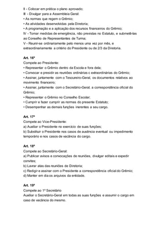 II - Colocar em prática o plano aprovado;
III - Divulgar para a Assembleia Geral:
• As normas que regem o Grêmio;
• As atividades desenvolvidas pela Diretoria;
• A programação e a aplicação dos recursos financeiros do Grêmio;
IV - Tomar medidas de emergência, não previstas no Estatuto, e submetê-las
ao Conselho de Representantes de Turma;
V - Reunir-se ordinariamente pelo menos uma vez por mês, e
extraordinariamente a critério do Presidente ou de 2/3 da Diretoria.
Art. 16º
Compete ao Presidente:
• Representar o Grêmio dentro da Escola e fora dela;
• Convocar e presidir as reuniões ordinárias c extraordinárias do Grêmio;
• Assinar, juntamente com o Tesoureiro-Geral, os documentos relativos ao
movimento financeiro;
• Assinar, juntamente com o Secretário-Geral, a correspondência oficial do
Grêmio;
• Representar o Grêmio no Conselho Escolar;
• Cumprir e fazer cumprir as normas do presente Estatuto;
• Desempenhar as demais funções inerentes a seu cargo.
Art. 17º
Compete ao Vice-Presidente:
a) Auxiliar o Presidente no exercício de suas funções;
b) Substituir o Presidente nos casos de ausência eventual ou impedimento
temporário e nos casos de vacância do cargo.
Art. 18º
Compete ao Secretário-Geral:
a) Publicar avisos e convocações de reuniões, divulgar editais e expedir
convites;
b) Lavrar atas das reuniões de Diretoria;
c) Redigir e assinar com o Presidente a correspondência oficial do Grêmio;
d) Manter em dia os arquivos da entidade.
Art. 19º
Compete ao 1º Secretário
Auxiliar o Secretário-Geral em todas as suas funções e assumir o cargo em
caso de vacância do mesmo.
 