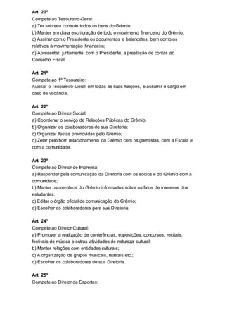 Art. 20º
Compete ao Tesoureiro-Geral:
a) Ter sob seu controle todos os bens do Grêmio;
b) Manter em dia a escrituração de todo o movimento financeiro do Grêmio;
c) Assinar com o Presidente os documentos e balancetes, bem como os
relativos à movimentação financeira;
d) Apresentar, juntamente com o Presidente, a prestação de contas ao
Conselho Fiscal.
Art. 21º
Compete ao 1º Tesoureiro:
Auxiliar o Tesoureiro-Geral em todas as suas funções, e assumir o cargo em
caso de vacância.
Art. 22º
Compete ao Diretor Social:
a) Coordenar o serviço de Relações Públicas do Grêmio;
b) Organizar os colaboradores de sua Diretoria;
c) Organizar festas promovidas pelo Grêmio;
d) Zelar pelo bom relacionamento do Grêmio com os gremistas, com a Escola e
com a comunidade.
Art. 23º
Compete ao Diretor de Imprensa:
a) Responder pela comunicação da Diretoria com os sócios e do Grêmio com a
comunidade;
b) Manter os membros do Grêmio informados sobre os fatos de interesse dos
estudantes;
c) Editar o órgão oficial de comunicação do Grêmio;
d) Escolher os colaboradores para sua Diretoria.
Art. 24º
Compete ao Diretor Cultural:
a) Promover a realização de conferências, exposições, concursos, recitais,
festivais de música e outras atividades de natureza cultural;
b) Manter relações com entidades culturais;
c) A organização de grupos musicais, teatrais etc.;
d) Escolher os colaboradores de sua Diretoria.
Art. 25º
Compete ao Diretor de Esportes:
 