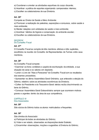 a) Coordenar e orientar as atividades esportivas do corpo discente;
b) Incentivar a prática de esportes organizando campeonatos internos;
c) Escolher os colaboradores de sua Diretoria.
Art. 26º
Compete ao Diretor de Saúde e Meio Ambiente:
a) Promover a realização de palestras, exposições e concursos, sobre saúde e
meio ambiente;
b) Manter relações com entidades de saúde e meio ambiente;
c) Incentivar hábitos de higiene e conservação do ambiente escolar;
d) Escolher os colaboradores de sua Diretoria.
SEÇÃO IV
Do Conselho Fiscal
Art. 27º
O Conselho Fiscal se compõe de três membros efetivos e três suplentes,
escolhidos na reunião do Conselho de Representantes de Turmas entre seus
membros.
Art. 28º
Ao Conselho Fiscal compete:
• Examinar os livros contábeis e papéis de escrituração da entidade, a sua
situação de caixa e os valores em depósito;
• Lavrar o Livro de "Atas e Pareceres" do Conselho Fiscal com os resultados
dos exames procedidos;
• Apresentar na última Assembleia Geral Ordinária, que antecede a eleição do
Grêmio, relatório sobre as atividades econômicas da Diretoria;
• Colher do Presidente e do Tesoureiro-Geral eleitos recibo discriminando os
bens do Grêmio;
• Convocar Assembleia Geral Extraordinária sempre que ocorrerem motivos
graves e urgentes dentro da área de sua competência.
CAPÍTULO IV
Dos Associados
Art. 29º
São sócios do Grêmio todos os alunos matriculados e frequentes.
Art. 30º
São direitos do Associado:
a) Participar de todas as atividades do Grêmio;
b) Votar e ser votado, observadas as disposições deste Estatuto;
c) Encaminhar observações, moções e sugestões à Diretoria do Grêmio;
 