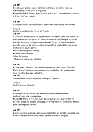 Art. 35º
São elegíveis para os cargos da Diretoria todos os brasileiros natos ou
naturalizados matriculados e frequentes.
Parágrafo Único. Para o cargo de Presidente o aluno não pode estar cursando
o 3° ano do Ensino Médio.
Art. 36º
São considerados eleitores todos os estudantes matriculados e frequentes.
Titulo II
Da Comissão Eleitoral e Forma de Votação
Art. 37º
A Comissão Eleitoral deve ser escolhida em Assembleia Geral pelo menos um
mês antes do final da gestão. A Comissão deve ser composta por alunos de
todos os turnos em funcionamento na Escola. Os alunos da Comissão não
poderão concorrer às eleições. A Comissão definirá o calendário e as regras
eleitorais que devem conter:
• Prazo de inscrição de chapas;
• Período de campanha;
• Data da eleição;
• Regimento interno das eleições.
Art. 38º
As inscrições de chapas deverão ser feitas com os membros da Comissão
Eleitoral, em horários e prazos previamente divulgados, não sendo aceitas
inscrições fora do prazo ou horário.
Art. 39º
Somente serão aceitas inscrições de chapas completas.
Titulo III
Da Propaganda Eleitoral
Art. 40º
A propaganda das chapas será através de material conseguido ou
confeccionado pela própria chapa.
Parágrafo Único. É vedada a ajuda de qualquer pessoa que trabalhe na
Escola à chapa, na criação, confecção, ou fornecimento de material ou dinheiro
para a propaganda eleitoral.
Art. 41º
É expressamente proibida a campanha eleitoral fora do período estipulado pela
Comissão Eleitoral bem como a boca de urna no dia das eleições.
 