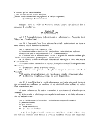 h) usufruto que lhes forem conferidos;
i) juros bancários e outras receitas de capital;
j) valores recebidos de terceiros em pagamento de serviços ou produtos;
l) contribuição de seus associados.
Parágrafo único. As rendas da Associação somente poderão ser realizados para a
manutenção de seus objetivos.
Capítulo III
DA ADMINISTRAÇÃO
Art. 9º A Associação tem como órgãos deliberativos e administrativos a Assembléia Geral,
A Diretoria e o Conselho Fiscal.
Art. 10. A Assembléia Geral, órgão soberano da entidade, será constituída por todos os
sócios em pleno gozo de seus direitos estatutários.
Art. 11. São atribuições da Assembléia Geral:
I - eleger os membros da Diretoria e do Conselho Fiscal e seus respectivos suplentes;
II - elaborar e aprovar o Regimento Interno da (sigla da associação);
III - deliberar sobre o orçamento anual e sobre o programa de trabalho elaborado pela
Diretoria, ouvido previamente quanto àquele, o Conselho Fiscal;
IV - examinar o relatório da Diretoria e deliberar sobre o balanço e as contas, após parecer
do Conselho Fiscal;
V - deliberar sobre a conveniência de aquisição, alienação ou oneração de bens pertencentes
à Associação;
VI - decidir sobre a reforma do presente Estatuto;
VII - deliberar sobre proposta de absorção ou incorporação de outras entidades à
Associação;
VIII - autorizar a celebração de convênios e acordos com entidades públicas ou privadas;
IX - decidir sobre a extinção da Associação e o destino do patrimônio.
Art. 12. A Assembléia Geral se reunirá ordinariamente na primeira quinzena de janeiro de
cada ano, quando convocada pelo seu presidente, por seu substituto legal ou ainda por no mínimo
1/3 de seus membros, para:
a) tomar conhecimento da dotação orçamentária e planejamento de atividades para a
Associação;
b) deliberar sobre o relatório apresentado pela Diretoria sobre as atividades referentes ao
exercício social encerrado.
Art. 13. A Assembléia Geral se reunirá extraordinariamente quando convocada:
I - por seu Presidente;
II - pela Diretoria;
III - pelo Conselho Fiscal;
IV - por 1/3 de seus membros.
Art. 14. A convocação das reuniões ordinárias ou extraordinárias será feita mediante edital,
com pauta dos assuntos a serem tratados, a ser fixado na sede da entidade, com antecedência
 
