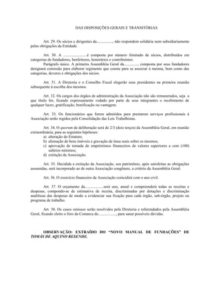 DAS DISPOSIÇÕES GERAIS E TRANSITÓRIAS
Art. 29. Os sócios e dirigentes da................, não respondem solidária nem subsidiariamente
pelas obrigações da Entidade.
Art. 30. A ........................é composta por número ilimitado de sócios, distribuídos em
categorias de fundadores, benfeitores, honorários e contribuintes.
Parágrafo único. A primeira Assembléia Geral da.............., composta por seus fundadores
designará comissão para elaborar regimento que conste para se associar à mesma, bem como das
categorias, deveres e obrigações dos sócios.
Art. 31. A Diretoria e o Conselho Fiscal elegerão seus presidentes na primeira reunião
subsequente à escolha dos mesmos.
Art. 32. Os cargos dos órgãos de administração da Associação não são remunerados, seja a
que título for, ficando expressamente vedado por parte de seus integrantes o recebimento de
qualquer lucro, gratificação, bonificação ou vantagem.
Art. 33. Os funcionários que forem admitidos para prestarem serviços profissionais à
Associação serão regidos pela Consolidação das Leis Trabalhistas.
Art. 34. O quorum de deliberação será de 2/3 (dois terços) da Assembléia Geral, em reunião
extraordinária, para as seguintes hipóteses:
a) alteração do Estatuto;
b) alienação de bens imóveis e gravação de ônus reais sobre os mesmos;
c) aprovação de tomada de empréstimos financeiros de valores superiores a cem (100)
salários mínimos;
d) extinção da Associação.
Art. 35. Decidida a extinção da Associação, seu patrimônio, após satisfeitas as obrigações
assumidas, será incorporado ao de outra Associação congênere, a critério da Assembléia Geral.
Art. 36. O exercício financeiro da Associação coincidirá com o ano civil.
Art. 37. O orçamento da...................será uno, anual e compreenderá todas as receitas e
despesas, compondo-se de estimativa de receita, discriminadas por dotações e discriminação
analíticas das despesas de modo a evidenciar sua fixação para cada órgão, sub-órgão, projeto ou
programa de trabalho.
Art. 38. Os casos omissos serão resolvidos pela Diretoria e referendados pela Assembléia
Geral, ficando eleito o foro da Comarca de.................., para sanar possíveis dúvidas.
OBSERVAÇÃO: EXTRAÍDO DO “NOVO MANUAL DE FUNDAÇÕES” DE
TOMÁS DE AQUINO RESENDE.
 
