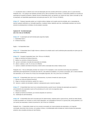 .V - se praticarem atos ou valerem-se do nome da Associação para tirar proveito patrimonial ou pessoal, para si ou para terceiros.
Parágrafo único - Em qualquer das hipóteses previstas acima, além de perderem seus direitos, os associados poderão ser excluídos da
associação por decisão da Diretoria, cabendo recurso à Assembléia Geral, que decidirá, por maioria de votos, sobre a exclusão ou não
do associado, em Assembléia especialmente convocada para esse fim. [Art. 57 da Lei 10.406/0])


Artigo 12º - Qualquer associado poderá, por iniciativa própria, desligar-se do quadro social da entidade, sem a necessidade de
declinar qualquer justificativa ou motivação específica, a qualquer tempo, bastando para isso, manifestação expressa e por escrito,
através do endereçamento à entidade, de carta datada e assinada.




Capítulo III - Da Administração
[Art. 54, V da Lei 10.406/02]


Artigo 13º - A associação será administrada pelos seguintes órgãos:
.I - Assembléia Geral e
II - Diretoria Executiva.




Seção I – Da Assembléia Geral


Artigo 14º - A Assembléia Geral é órgão máximo e soberano da vontade social e será constituída pelos associados em pleno gozo de
seus direitos estatutários.


Artigo 15º - Compete à Assembléia Geral: [Art. 59 da Lei 10.406/02]
.I - eleger os membros da Diretoria Executiva;
II - destituir os membros a Diretoria Executiva;
III - aprovar a admissão e exclusão dos associados da entidade;
IV - alterar o estatuto; e [Art. 54, VI da Lei 10.406/02]
.V - apreciar o relatório da Diretoria Executiva e decidir sobre a aprovação das contas e balanço anual.


Parágrafo único - Para as atribuições previstas nos incisos II e IV é necessário o voto concorde de dois terços dos presentes à
assembléia geral especialmente convocada para este fim, não podendo ela deliberar, em primeira convocação, sem a maioria absoluta
dos associados, ou com menos de um terço nas convocações seguintes. [Art. 59, § único da Lei 10.406/02]


Artigo 16º - A Assembléia Geral reunir-se-á, ordinariamente, no primeiro trimestre de cada ano para:
.I – Aprovar as contas da Diretoria Executiva;
II – Eleger os membros da Diretoria, quando for o caso; e
III – Aprovar o relatório de atividades e elaborar o planejamento para o exercício seguinte.


Artigo 17º - A Assembléia Geral reunir-se-á, extraordinariamente, quando houver interesses da associação que exigirem o
pronunciamento dos associados e para os fins previstos por lei, bem como nos seguintes casos:
.I – Reforma do estatuto;
II – Eleição de membros da Diretoria, por renúncia daqueles em exercício e
III – Destituição de administradores.


Artigo 18º - A Assembléia Geral será convocada para fins determinados, mediante prévio e geral anúncio, através de edital afixado
na sede da entidade, por circulares ou outros meios adequados, com antecedência mínima de 15 (quinze) dias, sendo garantido a 1/5
(um quinto) dos associados o direito de promovê-la. [Art. 60 da Lei 10.406/02]


Parágrafo único - A Assembléia instalar-se-á em primeira convocação com maioria absoluta dos associados e, em segunda
convocação, decorridos trinta minutos, com qualquer número, e as deliberações serão tomadas por maioria simples dos associados
presente, salvo exceções previstas por este Estatuto.
 