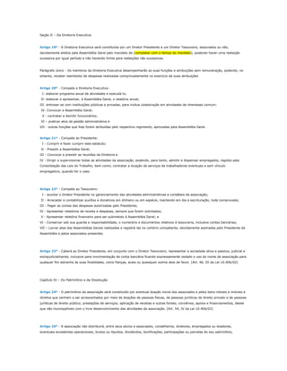 Seção II – Da Diretoria Executiva



Artigo 19º - A Diretoria Executiva será constituída por um Diretor Presidente e um Diretor Tesoureiro, associados ou não,
devidamente eleitos pela Assembléia Geral pelo mandato de (completar com o tempo do mandato), podendo haver uma reeleição
sucessiva por igual período e não havendo limite para reeleições não sucessivas.


Parágrafo único - Os membros da Diretoria Executiva desempenharão as suas funções e atribuições sem remuneração, podendo, no
entanto, receber reembolso de despesas realizadas comprovadamente no exercício de suas atribuições


Artigo 20º - Compete a Diretoria Executiva:
..I- elaborar programa anual de atividades e executá-lo;
.II- elaborar e apresentar, à Assembléia Geral, o relatório anual;
III- entrosar-se com instituições públicas e privadas, para mútua colaboração em atividades de interesses comum;
.IV- Convocar a Assembléia Geral;
..V - contratar e demitir funcionários;
.VI – praticar atos da gestão administrativa e
VII - outras funções que lhes forem atribuídas pelo respectivo regimento, aprovadas pela Assembléia Geral.


Artigo 21º - Compete ao Presidente:
..I - Cumprir e fazer cumprir este estatuto;
.II - Presidir a Assembléia Geral;
III - Convocar e presidir as reuniões da Diretoria e
IV - Dirigir e supervisionar todas as atividades da associação, podendo, para tanto, admitir e dispensar empregados, regidos pela
Consolidação das Leis do Trabalho, bem como, contratar a locação de serviços de trabalhadores eventuais e sem vínculo
empregatício, quando for o caso.




Artigo 22º - Compete ao Tesoureiro:
..I - auxiliar o Diretor Presidente no gerenciamento das atividades administrativas e contábeis da associação;
.II - Arrecadar e contabilizar auxílios e donativos em dinheiro ou em espécie, mantendo em dia a escrituração, toda comprovada;
III - Pagar as contas das despesas autorizadas pelo Presidente;
IV - Apresentar relatórios de receita e despesas, sempre que forem solicitados;
.V - Apresentar relatório financeiro para ser submetido à Assembléia Geral; e
VI - Conservar sob sua guarda e responsabilidade, o numerário e documentos relativos à tesouraria, inclusive contas bancárias;
VII – Lavrar atas das Assembléias Gerais realizadas e registrá-las no cartório competente, devidamente assinadas pelo Presidente da
Assembléia e pelos associados presentes.




Artigo 23º - Caberá ao Diretor Presidente, em conjunto com o Diretor Tesoureiro, representar a sociedade ativa e passiva, judicial e
extrajudicialmente, inclusive para movimentação de conta bancária ficando expressamente vedado o uso do nome da associação para
qualquer fim estranho às suas finalidades, como fianças, avais ou quaisquer outros atos de favor. [Art. 46, III da Lei 10.406/02]




Capítulo IV – Do Patrimônio e da Dissolução


Artigo 24º - O patrimônio da associação será constituído por eventual doação inicial dos associados e pelos bens móveis e imóveis e
direitos que venham a ser acrescentados por meio de doações de pessoas físicas, de pessoas jurídicas de direito privado e de pessoas
jurídicas de direito público; prestações de serviços; aplicação de receitas e outras fontes; convênios, apoios e financiamentos, desde
que não incompatíveis com o livre desenvolvimento das atividades da associação. [Art. 54, IV da Lei 10.406/02]




Artigo 25º - A associação não distribuirá, entre seus sócios e associados, conselheiros, diretores, empregados ou doadores,
eventuais excedentes operacionais, brutos ou líquidos, dividendos, bonificações, participações ou parcelas do seu patrimônio,
 