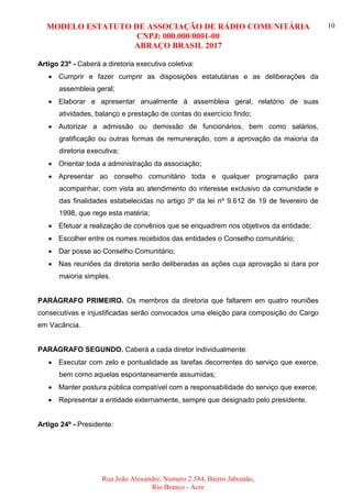 MODELO ESTATUTO DE ASSOCIAÇÃO DE RÁDIO COMUNITÁRIA
CNPJ: 000.000/0001-00
ABRAÇO BRASIL 2017
Rua João Alexandre, Numero 2.584, Bairro Jaboatão,
Rio Branco - Acre
10
Artigo 23º - Caberá a diretoria executiva coletiva:
 Cumprir e fazer cumprir as disposições estatutárias e as deliberações da
assembleia geral;
 Elaborar e apresentar anualmente à assembleia geral, relatório de suas
atividades, balanço e prestação de contas do exercício findo;
 Autorizar a admissão ou demissão de funcionários, bem como salários,
gratificação ou outras formas de remuneração, com a aprovação da maioria da
diretoria executiva;
 Orientar toda a administração da associação;
 Apresentar ao conselho comunitário toda e qualquer programação para
acompanhar, com vista ao atendimento do interesse exclusivo da comunidade e
das finalidades estabelecidas no artigo 3º da lei nº 9.612 de 19 de fevereiro de
1998, que rege esta matéria;
 Efetuar a realização de convênios que se enquadrem nos objetivos da entidade;
 Escolher entre os nomes recebidos das entidades o Conselho comunitário;
 Dar posse ao Conselho Comunitário;
 Nas reuniões da diretoria serão deliberadas as ações cuja aprovação si dara por
maioria simples.
PARÁGRAFO PRIMEIRO. Os membros da diretoria que faltarem em quatro reuniões
consecutivas e injustificadas serão convocados uma eleição para composição do Cargo
em Vacância.
PARÁGRAFO SEGUNDO. Caberá a cada diretor individualmente:
 Executar com zelo e pontualidade as tarefas decorrentes do serviço que exerce,
bem como aquelas espontaneamente assumidas;
 Manter postura pública compatível com a responsabilidade do serviço que exerce;
 Representar a entidade externamente, sempre que designado pelo presidente.
Artigo 24º - Presidente:
 