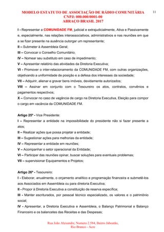 MODELO ESTATUTO DE ASSOCIAÇÃO DE RÁDIO COMUNITÁRIA
CNPJ: 000.000/0001-00
ABRAÇO BRASIL 2017
Rua João Alexandre, Numero 2.584, Bairro Jaboatão,
Rio Branco - Acre
11
I - Representar a COMUNIDADE FM, judicial e extrajudicialmente, Ativa e Passivamente
e, especialmente, nas relações interassociativos, administrativos e nas reuniões em que
a se fizer presente na ausência outorgar um representante;
II – Submeter á Assembleia Geral;
III – Convocar o Conselho Comunitário;
IV – Nomear seu substituto em caso de impedimento;
V – Apresentar relatório das atividades da Diretoria Executiva;
VI - Promover o inter-relacionamento da COMUNIDADE FM, com outras organizações,
objetivando a uniformidade de posição e a defesa dos interesses da sociedade;
VII – Adquirir, alienar e gravar bens imóveis, devidamente autorizados;
VIII – Assinar em conjunto com o Tesoureiro os atos, contratos, convênios e
pagamentos respectivos;
X – Convocar no caso de vagância de cargo na Diretoria Executiva, Eleição para compor
o cargo em vacância da COMUNIDADE FM.
Artigo 25º - Vice Presidente:
I – Representar a entidade na impossibilidade do presidente não si fazer presente a
atos;
II – Realizar ações que possa projetar a entidade;
III – Sugestionar ações para melhorias da entidade;
IV – Representar a entidade em reuniões;
V – Acompanhar o setor operacional da Entidade;
VI – Participar das reuniões opinar, buscar soluções para eventuais problemas;
VII – supervisionar Equipamentos e Projetos;
Artigo 26º - Tesoureiro:
I - Elaborar, anualmente, o orçamento analítico e programação financeira e submetê-los
aos Associados em Assembleia ou para diretoria Executiva;
II - Propor à Diretoria Executiva a constituição de reserva específica;
III - Manter escriturados, por pessoal técnico especializado, os valores e o patrimônio
social;
IV - Apresentar, a Diretoria Executiva e Assembleia, o Balanço Patrimonial e Balanço
Financeiro e os balancetes das Receitas e das Despesas;
 