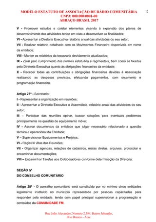 MODELO ESTATUTO DE ASSOCIAÇÃO DE RÁDIO COMUNITÁRIA
CNPJ: 000.000/0001-00
ABRAÇO BRASIL 2017
Rua João Alexandre, Numero 2.584, Bairro Jaboatão,
Rio Branco - Acre
12
V - Promover estudos e coletar elementos visando à expansão dos planos de
desenvolvimento das atividades tendo em vista a desenvolver as finalidades;
VI - Apresentar a Diretoria Executiva relatório anual das atividades do seu setor;
VII - Realizar relatório detalhado com os Movimentos Financeiro disponíveis em nome
da entidade;
VIII - Manter os relatórios da tesouraria devidamente atualizados;
IX - Zelar pelo cumprimento das normas estatuária e regimentais, bem como as fixadas
pela Diretoria Executiva quanto às obrigações financeiras da entidade;
X - Receber todas as contribuições e obrigações financeiras devidas à Associação
realizando as despesas previstas, efetuando pagamentos, com orçamento e
programação financeira.
Artigo 27º - Secretario:
I - Representar a organização em reuniões;
II - Apresentar a Diretoria Executiva e Assembleia, relatório anual das atividades do seu
setor;
III – Participar das reuniões opinar, buscar soluções para eventuais problemas
principalmente na questão de equipamento móvel;
IV - Assinar documentos da entidade que julgar necessário relacionado a questão
técnica e operacional da Entidade;
V – Supervisionar Equipamentos e Projetos;
VI - Registrar Atas das Reuniões;
VII - Organizar agendas, relações de cadastros, malas diretas, arquivos, protocolar e
encaminhar documentações;
VIII – Encaminhar Tarefas aos Colaboradores conforme determinação da Diretoria.
SEÇÃO IV
DO CONSELHO COMUNITÁRIO
Artigo 28º - O conselho comunitário será constituído por no mínimo cinco entidades
legalmente instituído no município representado por pessoas capacitadas para
responder pela entidade, tendo com papel principal supervisionar a programação e
conteúdos da COMUNIDADE FM.
 