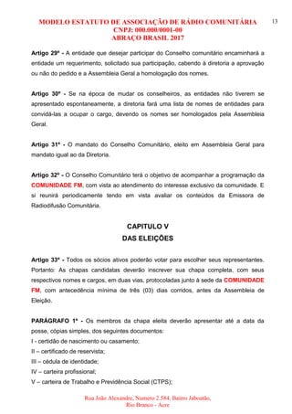 MODELO ESTATUTO DE ASSOCIAÇÃO DE RÁDIO COMUNITÁRIA
CNPJ: 000.000/0001-00
ABRAÇO BRASIL 2017
Rua João Alexandre, Numero 2.584, Bairro Jaboatão,
Rio Branco - Acre
13
Artigo 29º - A entidade que desejar participar do Conselho comunitário encaminhará a
entidade um requerimento, solicitado sua participação, cabendo à diretoria a aprovação
ou não do pedido e a Assembleia Geral a homologação dos nomes.
Artigo 30º - Se na época de mudar os conselheiros, as entidades não tiverem se
apresentado espontaneamente, a diretoria fará uma lista de nomes de entidades para
convidá-las a ocupar o cargo, devendo os nomes ser homologados pela Assembleia
Geral.
Artigo 31º - O mandato do Conselho Comunitário, eleito em Assembleia Geral para
mandato igual ao da Diretoria.
Artigo 32º - O Conselho Comunitário terá o objetivo de acompanhar a programação da
COMUNIDADE FM, com vista ao atendimento do interesse exclusivo da comunidade. E
si reunirá periodicamente tendo em vista avaliar os conteúdos da Emissora de
Radiodifusão Comunitária.
CAPITULO V
DAS ELEIÇÕES
Artigo 33º - Todos os sócios ativos poderão votar para escolher seus representantes.
Portanto: As chapas candidatas deverão inscrever sua chapa completa, com seus
respectivos nomes e cargos, em duas vias, protocoladas junto à sede da COMUNIDADE
FM, com antecedência mínima de três (03) dias corridos, antes da Assembleia de
Eleição.
PARÁGRAFO 1º - Os membros da chapa eleita deverão apresentar até a data da
posse, cópias simples, dos seguintes documentos:
I - certidão de nascimento ou casamento;
II – certificado de reservista;
III – cédula de identidade;
IV – carteira profissional;
V – carteira de Trabalho e Previdência Social (CTPS);
 